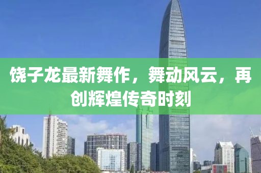 饶子龙最新舞作，舞动风云，再创辉煌传奇时刻