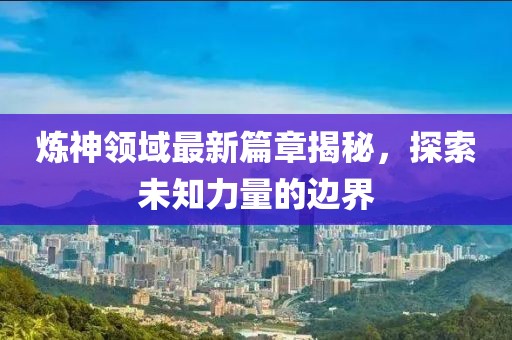 炼神领域最新篇章揭秘，探索未知力量的边界
