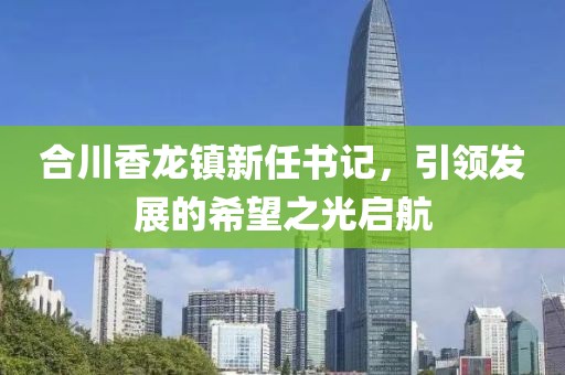 合川香龙镇新任书记，引领发展的希望之光启航