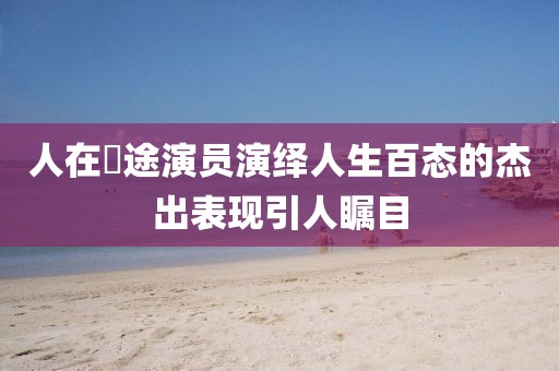 人在囧途演员演绎人生百态的杰出表现引人瞩目