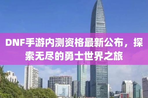DNF手游内测资格最新公布，探索无尽的勇士世界之旅