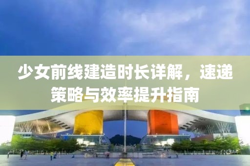 少女前线建造时长详解，速递策略与效率提升指南