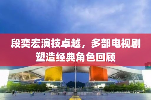 段奕宏演技卓越，多部电视剧塑造经典角色回顾